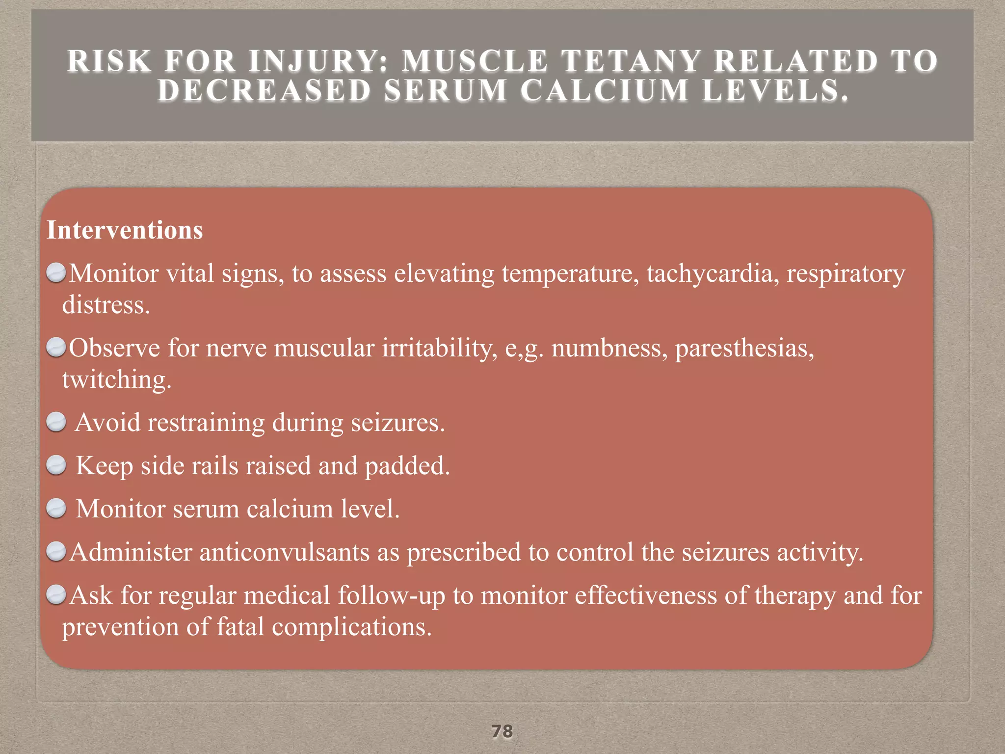Interventions
Monitor vital signs, to assess elevating temperature, tachycardia, respiratory
distress.
Observe for nerve muscular irritability, e,g. numbness, paresthesias,
twitching.
Avoid restraining during seizures.
Keep side rails raised and padded.
Monitor serum calcium level.
Administer anticonvulsants as prescribed to control the seizures activity.
Ask for regular medical follow-up to monitor effectiveness of therapy and for
prevention of fatal complications.
RISK FOR INJURY: MUSCLE TETANY RELATED TO
DECREASED SERUM CALCIUM LEVELS.
78
 