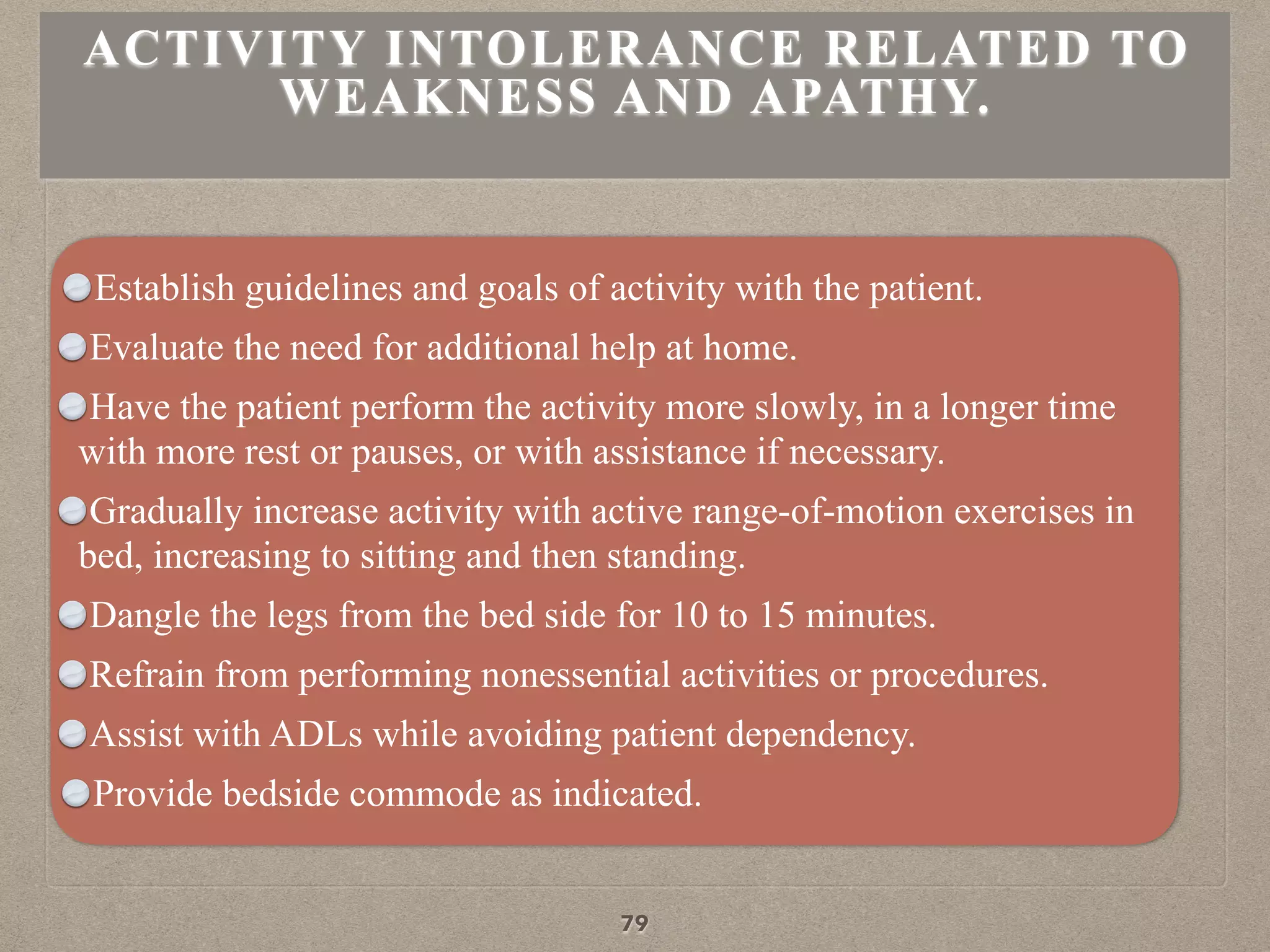 Establish guidelines and goals of activity with the patient.
Evaluate the need for additional help at home.
Have the patient perform the activity more slowly, in a longer time
with more rest or pauses, or with assistance if necessary.
Gradually increase activity with active range-of-motion exercises in
bed, increasing to sitting and then standing.
Dangle the legs from the bed side for 10 to 15 minutes.
Refrain from performing nonessential activities or procedures.
Assist with ADLs while avoiding patient dependency.
Provide bedside commode as indicated.
ACTIVITY INTOLERANCE RELATED TO
WEAKNESS AND APATHY.
79
 
