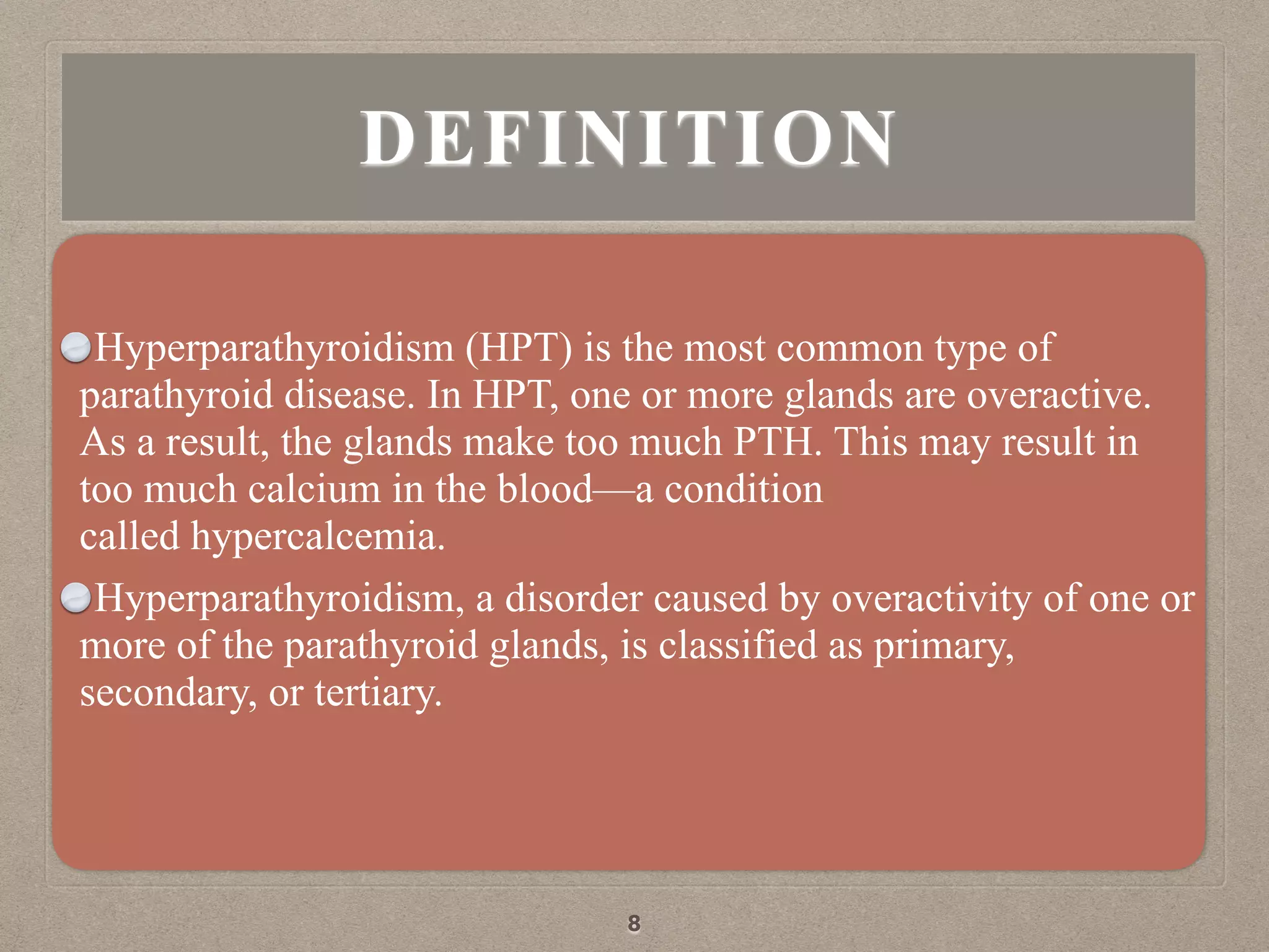 DEFINITION
Hyperparathyroidism (HPT) is the most common type of
parathyroid disease. In HPT, one or more glands are overactive.
As a result, the glands make too much PTH. This may result in
too much calcium in the blood—a condition
called hypercalcemia.
Hyperparathyroidism, a disorder caused by overactivity of one or
more of the parathyroid glands, is classified as primary,
secondary, or tertiary.
8
 