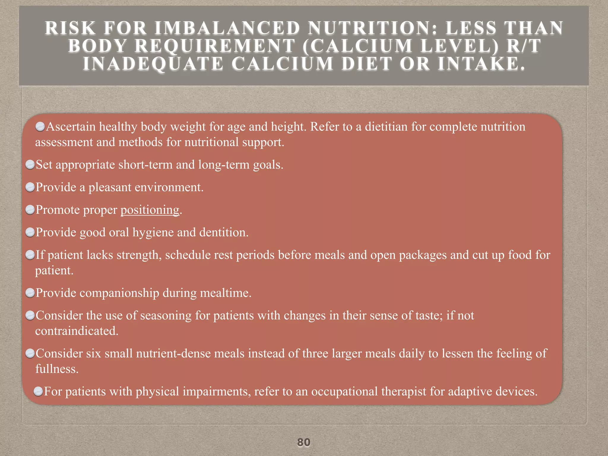 Ascertain healthy body weight for age and height. Refer to a dietitian for complete nutrition
assessment and methods for nutritional support.
Set appropriate short-term and long-term goals.
Provide a pleasant environment.
Promote proper positioning.
Provide good oral hygiene and dentition.
If patient lacks strength, schedule rest periods before meals and open packages and cut up food for
patient.
Provide companionship during mealtime.
Consider the use of seasoning for patients with changes in their sense of taste; if not
contraindicated.
Consider six small nutrient-dense meals instead of three larger meals daily to lessen the feeling of
fullness.
For patients with physical impairments, refer to an occupational therapist for adaptive devices.
RISK FOR IMBALANCED NUTRITION: LESS THAN
BODY REQUIREMENT (CALCIUM LEVEL) R/T
INADEQUATE CALCIUM DIET OR INTAKE.
80
 