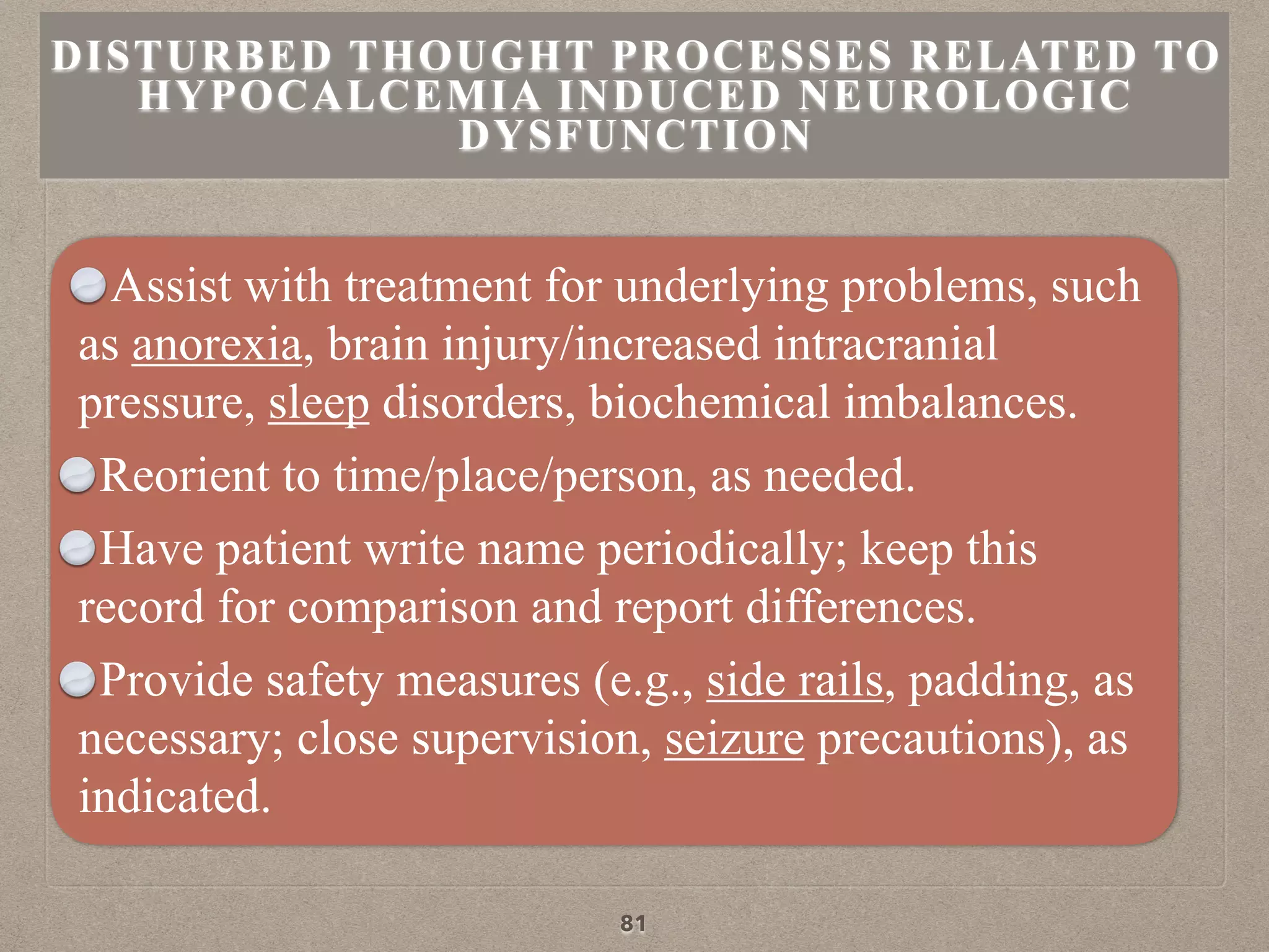 Assist with treatment for underlying problems, such
as anorexia, brain injury/increased intracranial
pressure, sleep disorders, biochemical imbalances.
Reorient to time/place/person, as needed.
Have patient write name periodically; keep this
record for comparison and report differences.
Provide safety measures (e.g., side rails, padding, as
necessary; close supervision, seizure precautions), as
indicated.
DISTURBED THOUGHT PROCESSES RELATED TO
HYPOCALCEMIA INDUCED NEUROLOGIC
DYSFUNCTION
81
 