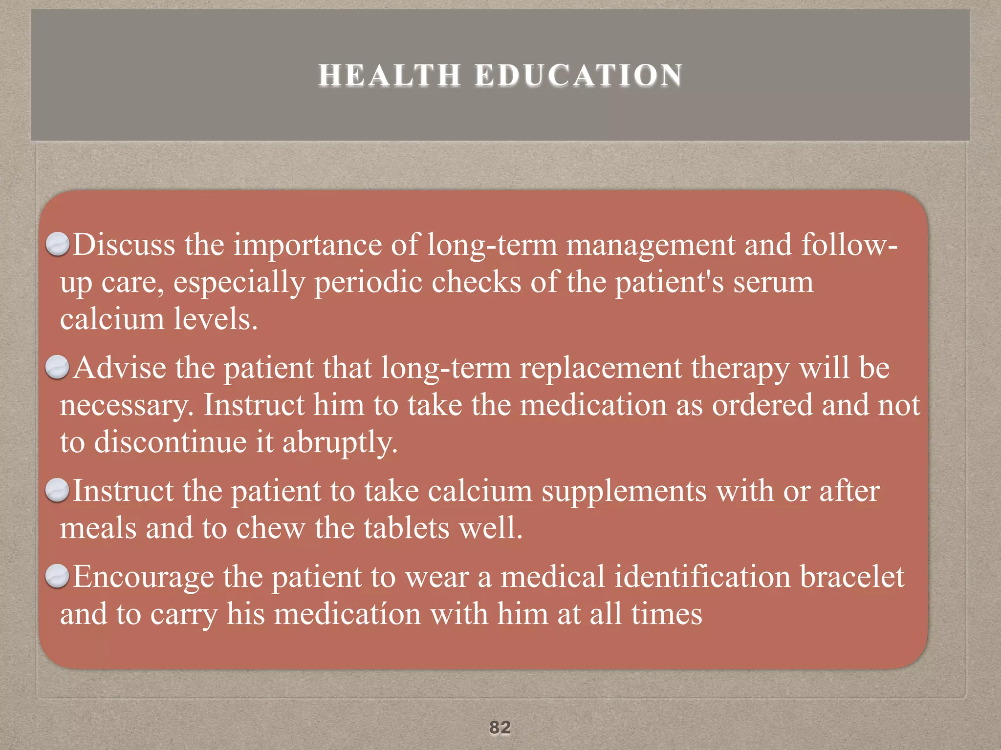Discuss the importance of long-term management and follow-
up care, especially periodic checks of the patient's serum
calcium levels.
Advise the patient that long-term replacement therapy will be
necessary. Instruct him to take the medication as ordered and not
to discontinue it abruptly.
Instruct the patient to take calcium supplements with or after
meals and to chew the tablets well.
Encourage the patient to wear a medical identification bracelet
and to carry his medicatíon with him at all times
HEALTH EDUCATION
82
 