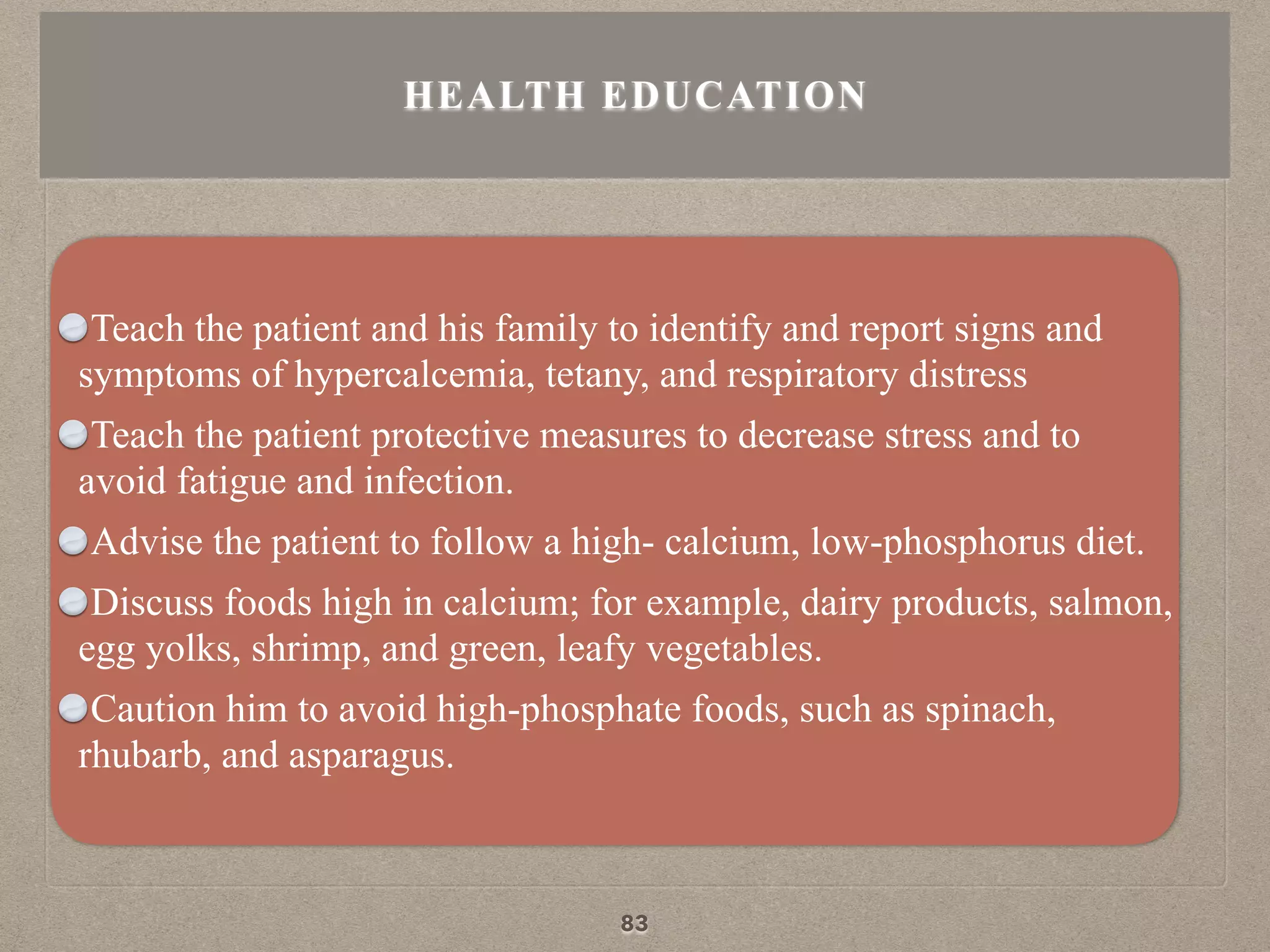Teach the patient and his family to identify and report signs and
symptoms of hypercalcemia, tetany, and respiratory distress
Teach the patient protective measures to decrease stress and to
avoid fatigue and infection.
Advise the patient to follow a high- calcium, low-phosphorus diet.
Discuss foods high in calcium; for example, dairy products, salmon,
egg yolks, shrimp, and green, leafy vegetables.
Caution him to avoid high-phosphate foods, such as spinach,
rhubarb, and asparagus.
HEALTH EDUCATION
83
 