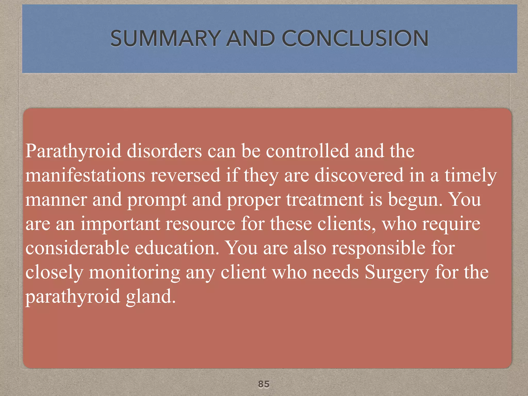 Parathyroid disorders can be controlled and the
manifestations reversed if they are discovered in a timely
manner and prompt and proper treatment is begun. You
are an important resource for these clients, who require
considerable education. You are also responsible for
closely monitoring any client who needs Surgery for the
parathyroid gland.
SUMMARY AND CONCLUSION
85
 