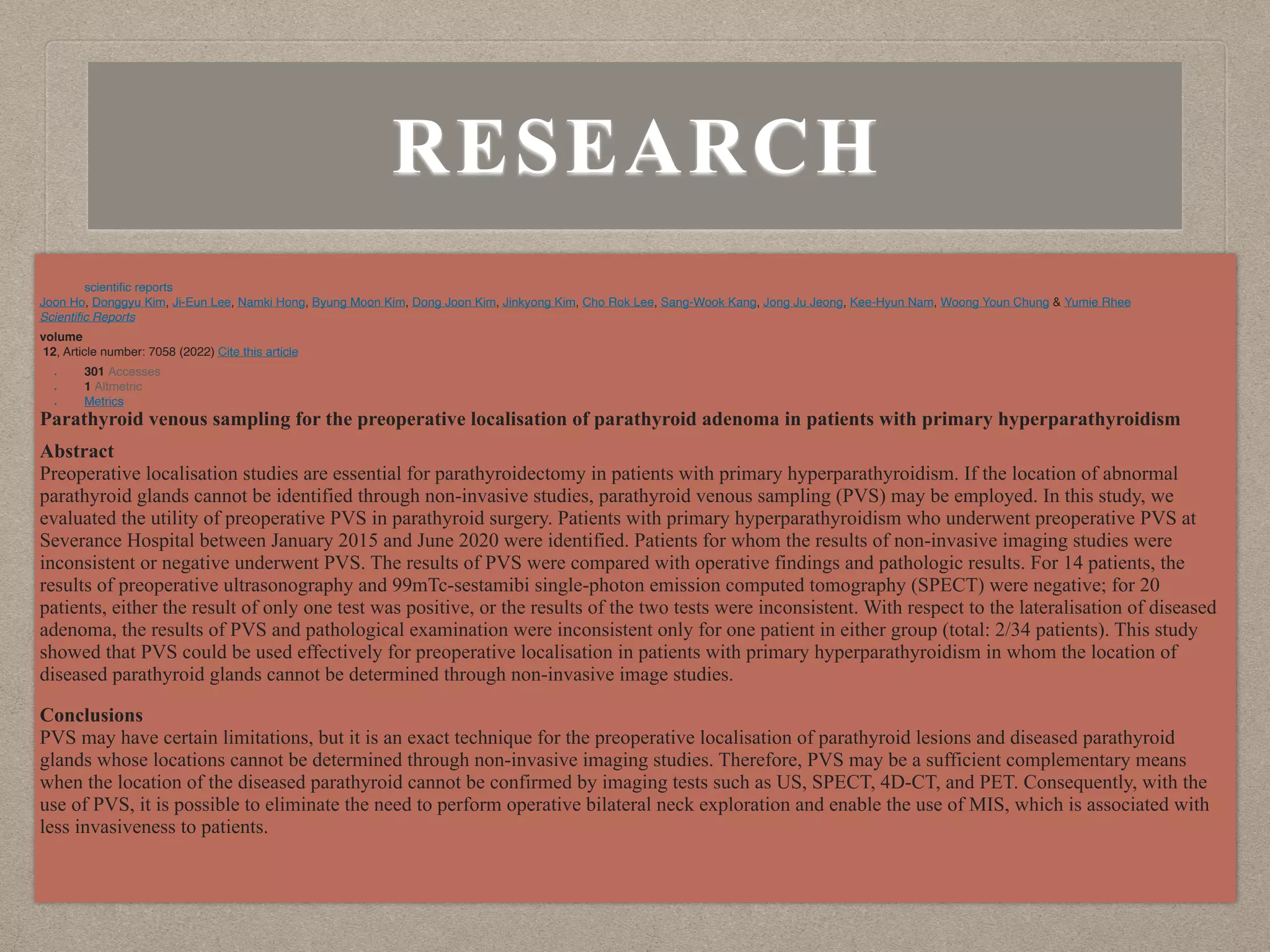 RESEARCH
scienti
fi
c reports
Joon Ho, Donggyu Kim, Ji-Eun Lee, Namki Hong, Byung Moon Kim, Dong Joon Kim, Jinkyong Kim, Cho Rok Lee, Sang-Wook Kang, Jong Ju Jeong, Kee-Hyun Nam, Woong Youn Chung & Yumie Rhee
Scienti
fi
c Reports
volume
12, Article number: 7058 (2022) Cite this article
• 301 Accesses
• 1 Altmetric
• Metrics
Parathyroid venous sampling for the preoperative localisation of parathyroid adenoma in patients with primary hyperparathyroidism
Abstract
Preoperative localisation studies are essential for parathyroidectomy in patients with primary hyperparathyroidism. If the location of abnormal
parathyroid glands cannot be identified through non-invasive studies, parathyroid venous sampling (PVS) may be employed. In this study, we
evaluated the utility of preoperative PVS in parathyroid surgery. Patients with primary hyperparathyroidism who underwent preoperative PVS at
Severance Hospital between January 2015 and June 2020 were identified. Patients for whom the results of non-invasive imaging studies were
inconsistent or negative underwent PVS. The results of PVS were compared with operative findings and pathologic results. For 14 patients, the
results of preoperative ultrasonography and 99mTc-sestamibi single-photon emission computed tomography (SPECT) were negative; for 20
patients, either the result of only one test was positive, or the results of the two tests were inconsistent. With respect to the lateralisation of diseased
adenoma, the results of PVS and pathological examination were inconsistent only for one patient in either group (total: 2/34 patients). This study
showed that PVS could be used effectively for preoperative localisation in patients with primary hyperparathyroidism in whom the location of
diseased parathyroid glands cannot be determined through non-invasive image studies.
Conclusions
PVS may have certain limitations, but it is an exact technique for the preoperative localisation of parathyroid lesions and diseased parathyroid
glands whose locations cannot be determined through non-invasive imaging studies. Therefore, PVS may be a sufficient complementary means
when the location of the diseased parathyroid cannot be confirmed by imaging tests such as US, SPECT, 4D-CT, and PET. Consequently, with the
use of PVS, it is possible to eliminate the need to perform operative bilateral neck exploration and enable the use of MIS, which is associated with
less invasiveness to patients.
 