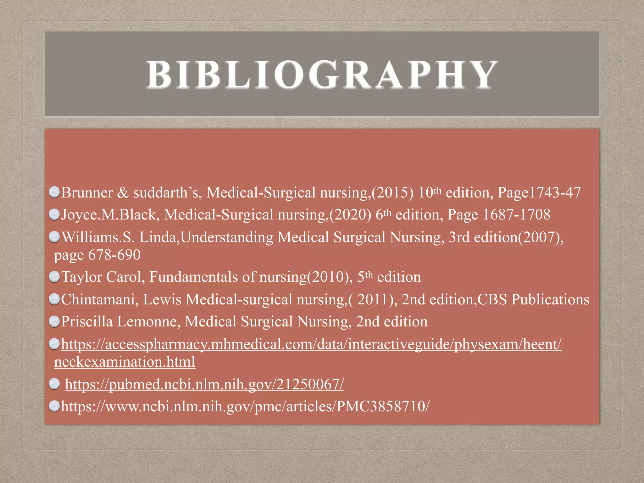 BIBLIOGRAPHY
Brunner & suddarth’s, Medical-Surgical nursing,(2015) 10th edition, Page1743-47
Joyce.M.Black, Medical-Surgical nursing,(2020) 6th edition, Page 1687-1708
Williams.S. Linda,Understanding Medical Surgical Nursing, 3rd edition(2007),
page 678-690
Taylor Carol, Fundamentals of nursing(2010), 5th edition
Chintamani, Lewis Medical-surgical nursing,( 2011), 2nd edition,CBS Publications
Priscilla Lemonne, Medical Surgical Nursing, 2nd edition
https://accesspharmacy.mhmedical.com/data/interactiveguide/physexam/heent/
neckexamination.html
https://pubmed.ncbi.nlm.nih.gov/21250067/
https://www.ncbi.nlm.nih.gov/pmc/articles/PMC3858710/
 