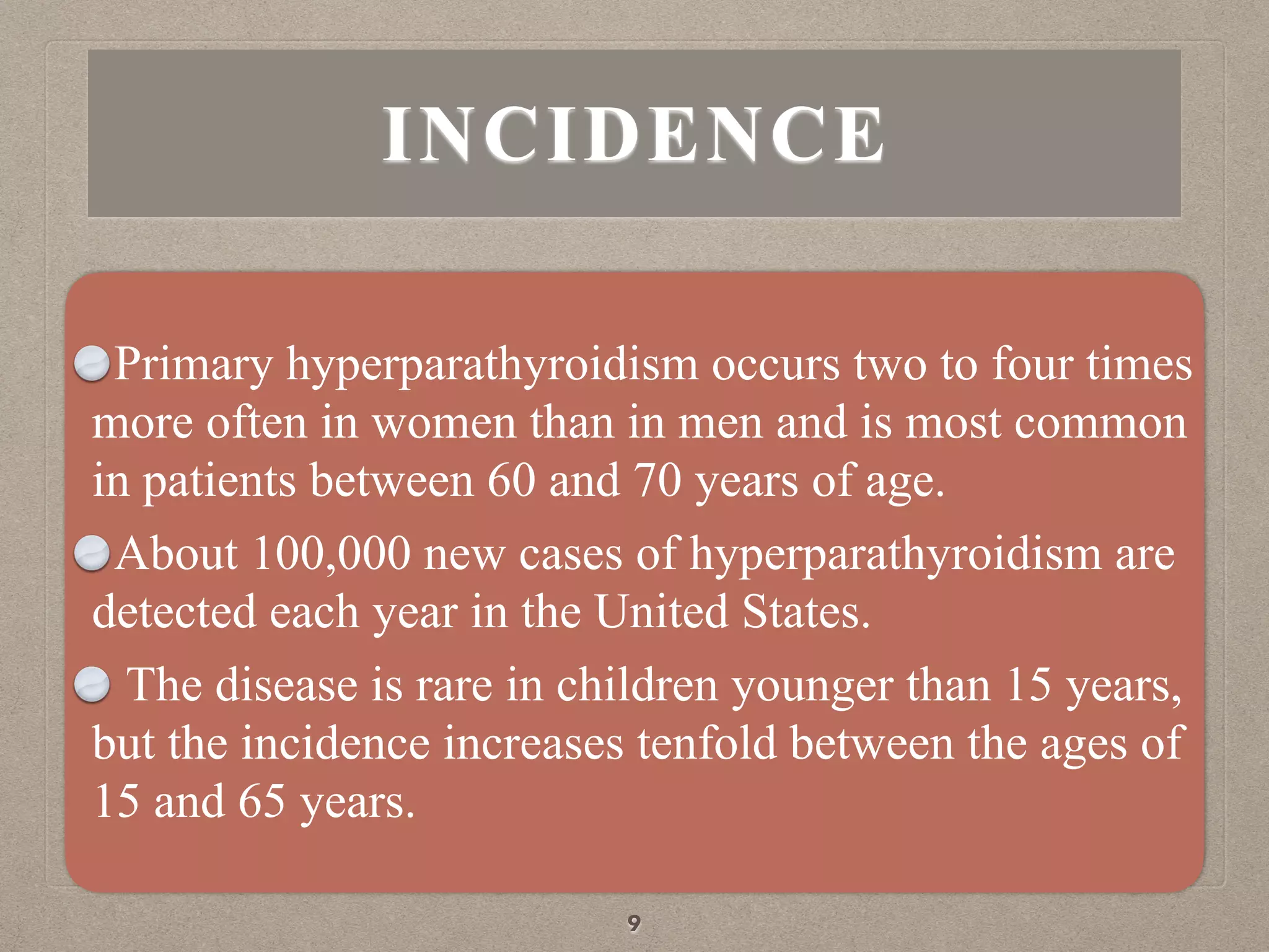INCIDENCE
Primary hyperparathyroidism occurs two to four times
more often in women than in men and is most common
in patients between 60 and 70 years of age.
About 100,000 new cases of hyperparathyroidism are
detected each year in the United States.
The disease is rare in children younger than 15 years,
but the incidence increases tenfold between the ages of
15 and 65 years.
9
 