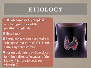 Adenoma or Hyperplasia
or a benign tumor of the
parathyroid glands.
Hereditary.
Some cancers can also make a
substance that mimics PTH and
causes hypercalcemia.
Serum calcium may be reduced
in kidney disease because of the
kidneys’ failure to activate
vitamin D 11
ETIOLOGY
 