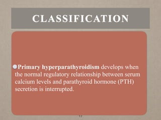 Primary hyperparathyroidism develops when
the normal regulatory relationship between serum
calcium levels and parathyroid hormone (PTH)
secretion is interrupted.
12
CLASSIFICATION
 