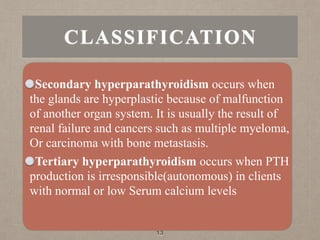 Secondary hyperparathyroidism occurs when
the glands are hyperplastic because of malfunction
of another organ system. It is usually the result of
renal failure and cancers such as multiple myeloma,
Or carcinoma with bone metastasis.
Tertiary hyperparathyroidism occurs when PTH
production is irresponsible(autonomous) in clients
with normal or low Serum calcium levels
13
CLASSIFICATION
 
