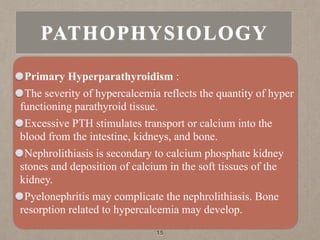 Primary Hyperparathyroidism :
The severity of hypercalcemia reflects the quantity of hyper
functioning parathyroid tissue.
Excessive PTH stimulates transport or calcium into the
blood from the intestine, kidneys, and bone.
Nephrolithiasis is secondary to calcium phosphate kidney
stones and deposition of calcium in the soft tissues of the
kidney.
Pyelonephritis may complicate the nephrolithiasis. Bone
resorption related to hypercalcemia may develop.
15
PATHOPHYSIOLOGY
 