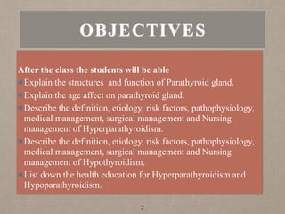 OBJECTIVES
2
After the class the students will be able
Explain the structures and function of Parathyroid gland.
Explain the age affect on parathyroid gland.
Describe the definition, etiology, risk factors, pathophysiology,
medical management, surgical management and Nursing
management of Hyperparathyroidism.
Describe the definition, etiology, risk factors, pathophysiology,
medical management, surgical management and Nursing
management of Hypothyroidism.
List down the health education for Hyperparathyroidism and
Hypoparathyroidism.
 