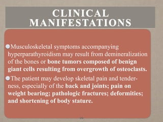 Musculoskeletal symptoms accompanying
hyperparathyroidism may result from demineralization
of the bones or bone tumors composed of benign
giant cells resulting from overgrowth of osteoclasts.
The patient may develop skeletal pain and tender-
ness, especially of the back and joints; pain on
weight bearing; pathologic fractures; deformities;
and shortening of body stature.
20
CLINICAL
MANIFESTATIONS
 