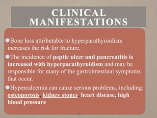 Bone loss attributable to hyperparathyroidism
increases the risk for fracture.
The incidence of peptic ulcer and pancreatitis is
increased with hyperparathyroidism and may be
responsible for many of the gastrointestinal symptoms
that occur.
Hypercalcemia can cause serious problems, including:
osteoporosis, kidney stones, heart disease, high
blood pressure
21
CLINICAL
MANIFESTATIONS
 