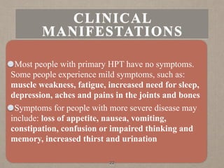 Most people with primary HPT have no symptoms.
Some people experience mild symptoms, such as:
muscle weakness, fatigue, increased need for sleep,
depression, aches and pains in the joints and bones
Symptoms for people with more severe disease may
include: loss of appetite, nausea, vomiting,
constipation, confusion or impaired thinking and
memory, increased thirst and urination
22
CLINICAL
MANIFESTATIONS
 