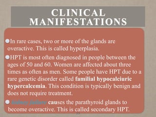 In rare cases, two or more of the glands are
overactive. This is called hyperplasia.
HPT is most often diagnosed in people between the
ages of 50 and 60. Women are affected about three
times as often as men. Some people have HPT due to a
rare genetic disorder called familial hypocalciuric
hypercalcemia. This condition is typically benign and
does not require treatment.
kidney failure causes the parathyroid glands to
become overactive. This is called secondary HPT.
23
CLINICAL
MANIFESTATIONS
 