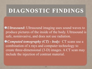 Ultrasound: Ultrasound imaging uses sound waves to
produce pictures of the inside of the body. Ultrasound is
safe, noninvasive, and does not use radiation.
Computed tomography (CT) - body: CT scans use a
combination of x rays and computer technology to
create three-dimensional (3-D) images. A CT scan may
include the injection of contrast material.
27
DIAGNOSTIC FINDINGS
 