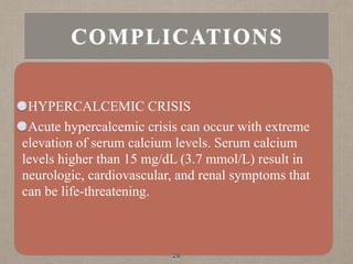 HYPERCALCEMIC CRISIS
Acute hypercalcemic crisis can occur with extreme
elevation of serum calcium levels. Serum calcium
levels higher than 15 mg/dL (3.7 mmol/L) result in
neurologic, cardiovascular, and renal symptoms that
can be life-threatening.
28
COMPLICATIONS
 