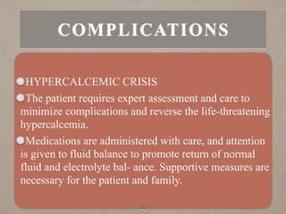 HYPERCALCEMIC CRISIS
The patient requires expert assessment and care to
minimize complications and reverse the life-threatening
hypercalcemia.
Medications are administered with care, and attention
is given to fluid balance to promote return of normal
fluid and electrolyte bal- ance. Supportive measures are
necessary for the patient and family.
30
COMPLICATIONS
 