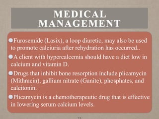 Furosemide (Lasix), a loop diuretic, may also be used
to promote calciuria after rehydration has occurred..
A client with hypercalcemia should have a diet low in
calcium and vitamin D.
Drugs that inhibit bone resorption include plicamycin
(Mithracin), gallium nitrate (Ganite), phosphates, and
calcitonin.
Plicamycin is a chemotherapeutic drug that is effective
in lowering serum calcium levels.
MEDICAL
MANAGEMENT
 