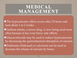 The hypocalcemic effect occurs after 24 hours and
lasts about 1 to 2 weeks.
Gallium nitrate, a newer drug, is now being used more
often because it has even fewer side effects.
Glucocorticoids may be used to reduce hypercalcemia
by decreasing the gastrointestinal absorption of calcium.
Etidronate (Didronel) or calcitonin can be used to
decrease the release of calcium by bones.
34
MEDICAL
MANAGEMENT
 