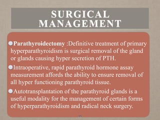 Parathyroidectomy :Definitive treatment of primary
hyperparathyroidism is surgical removal of the gland
or glands causing hyper secretion of PTH.
Intraoperative, rapid parathyroid hormone assay
measurement affords the ability to ensure removal of
all hyper functioning parathyroid tissue.
Autotransplantation of the parathyroid glands is a
useful modality for the management of certain forms
of hyperparathyroidism and radical neck surgery.
35
SURGICAL
MANAGEMENT
 