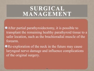 After partial parathyroidectomy, it is possible to
transplant the remaining healthy parathyroid tissue to a
safer location, such as the brachioradial muscle of the
forearm.
Re-exploration of the neck in the future may cause
laryngeal nerve damage and influence complications
of the original surgery.
36
SURGICAL
MANAGEMENT
 