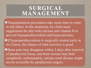 Transplantation procedures take some time to come
to full effect. In the meantime, he client must
supplement the diet with calcium and vitamin D to
prevent hypoparathyroidism and hypocalcemia.
If hyperparathyroidism is surgically treated early in
its Course, the chance of total recovery is good.
Bone pain may disappear within 3 days after removal
of parathyroid tissue, and bone lesions may heal
completely. unfortunately, serious renal disease might
not be reversible by parathyroid surgery.
37
SURGICAL
MANAGEMENT
 