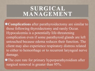 Complications after parathyroidectomy are similar to
those following thyroidectomy and rarely Occur.
Hypocalcemia is a potentially life-threatening
complication even if some parathyroid glands are left
untouched because edema reduces their function. The
client may also experience respiratory distress related
to either to hemorrhage or to recurrent laryngeal nerve
damage.
The cure rate for primary hyperparathyroidism after
surgical removal is greater than 95%.
38
SURGICAL
MANAGEMENT
 
