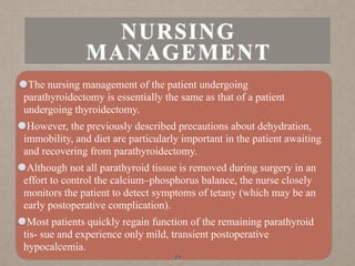 The nursing management of the patient undergoing
parathyroidectomy is essentially the same as that of a patient
undergoing thyroidectomy.
However, the previously described precautions about dehydration,
immobility, and diet are particularly important in the patient awaiting
and recovering from parathyroidectomy.
Although not all parathyroid tissue is removed during surgery in an
effort to control the calcium–phosphorus balance, the nurse closely
monitors the patient to detect symptoms of tetany (which may be an
early postoperative complication).
Most patients quickly regain function of the remaining parathyroid
tis- sue and experience only mild, transient postoperative
hypocalcemia.
39
NURSING
MANAGEMENT
 
