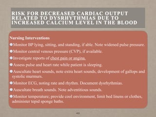 Nursing Interventions
Monitor BP lying, sitting, and standing, if able. Note widened pulse pressure.
Monitor central venous pressure (CVP), if available.
Investigate reports of chest pain or angina.
Assess pulse and heart rate while patient is sleeping.
Auscultate heart sounds, note extra heart sounds, development of gallops and
systolic murmurs.
Monitor ECG, noting rate and rhythm. Document dysrhythmias.
Auscultate breath sounds. Note adventitious sounds.
Monitor temperature; provide cool environment, limit bed linens or clothes,
administer tepid sponge baths.
40
RISK FOR DECREASED CARDIAC OUTPUT
RELATED TO DYSRHYTHMIAS DUE TO
INCREASED CALCIUM LEVEL IN THE BLOOD
 