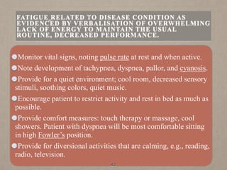 Monitor vital signs, noting pulse rate at rest and when active.
Note development of tachypnea, dyspnea, pallor, and cyanosis.
Provide for a quiet environment; cool room, decreased sensory
stimuli, soothing colors, quiet music.
Encourage patient to restrict activity and rest in bed as much as
possible.
Provide comfort measures: touch therapy or massage, cool
showers. Patient with dyspnea will be most comfortable sitting
in high Fowler’s position.
Provide for diversional activities that are calming, e.g., reading,
radio, television.
42
FATIGUE RELATED TO DISEASE CONDITION AS
EVIDENCED BY VERBALISATION OF OVERWHELMING
LACK OF ENERGY TO MAINTAIN THE USUAL
ROUTINE, DECREASED PERFORMANCE.
 