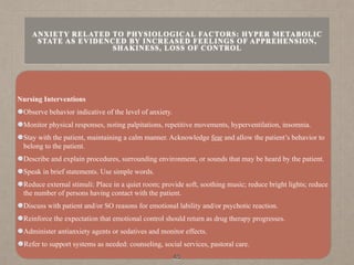 Nursing Interventions
Observe behavior indicative of the level of anxiety.
Monitor physical responses, noting palpitations, repetitive movements, hyperventilation, insomnia.
Stay with the patient, maintaining a calm manner. Acknowledge fear and allow the patient’s behavior to
belong to the patient.
Describe and explain procedures, surrounding environment, or sounds that may be heard by the patient.
Speak in brief statements. Use simple words.
Reduce external stimuli: Place in a quiet room; provide soft, soothing music; reduce bright lights; reduce
the number of persons having contact with the patient.
Discuss with patient and/or SO reasons for emotional lability and/or psychotic reaction.
Reinforce the expectation that emotional control should return as drug therapy progresses.
Administer antianxiety agents or sedatives and monitor effects.
Refer to support systems as needed: counseling, social services, pastoral care.
45
ANXIETY RELATED TO PHYSIOLOGICAL FACTORS: HYPER METABOLIC
STATE AS EVIDENCED BY INCREASED FEELINGS OF APPREHENSION,
SHAKINESS, LOSS OF CONTROL
 