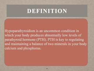 DEFINITION
Hypoparathyroidism is an uncommon condition in
which your body produces abnormally low levels of
parathyroid hormone (PTH). PTH is key to regulating
and maintaining a balance of two minerals in your body
calcium and phosphorus.
49
 