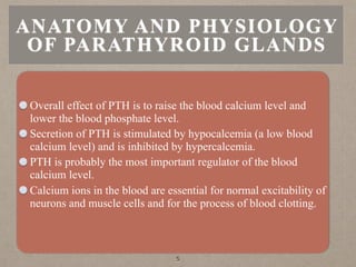 ANATOMY AND PHYSIOLOGY
OF PARATHYROID GLANDS
Overall effect of PTH is to raise the blood calcium level and
lower the blood phosphate level.
Secretion of PTH is stimulated by hypocalcemia (a low blood
calcium level) and is inhibited by hypercalcemia.
PTH is probably the most important regulator of the blood
calcium level.
Calcium ions in the blood are essential for normal excitability of
neurons and muscle cells and for the process of blood clotting.
5
 