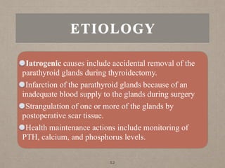 ETIOLOGY
Iatrogenic causes include accidental removal of the
parathyroid glands during thyroidectomy.
Infarction of the parathyroid glands because of an
inadequate blood supply to the glands during surgery
Strangulation of one or more of the glands by
postoperative scar tissue.
Health maintenance actions include monitoring of
PTH, calcium, and phosphorus levels.
52
 