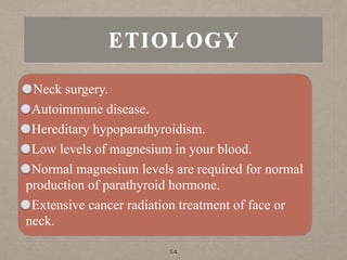 ETIOLOGY
Neck surgery.
Autoimmune disease.
Hereditary hypoparathyroidism.
Low levels of magnesium in your blood.
Normal magnesium levels are required for normal
production of parathyroid hormone.
Extensive cancer radiation treatment of face or
neck.
54
 