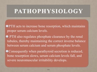 PATHOPHYSIOLOGY
PTH acts to increase bone resorption, which maintains
proper serum calcium levels.
PTH also regulates phosphate clearance by the renal
tubules, thereby maintaining the correct inverse balance
between serum calcium and serum phosphate levels.
Consequently when parathyroid secretion is reduced,
bone resorption slows, serum calcium levels fall, and
severe neuromuscular irritability develops.
55
 