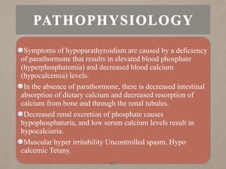 PATHOPHYSIOLOGY
Symptoms of hypoparathyroidism are caused by a deficiency
of parathormone that results in elevated blood phosphate
(hyperphosphatemia) and decreased blood calcium
(hypocalcemia) levels.
In the absence of parathormone, there is decreased intestinal
absorption of dietary calcium and decreased resorption of
calcium from bone and through the renal tubules.
Decreased renal excretion of phosphate causes
hypophosphaturia, and low serum calcium levels result in
hypocalciuria.
Muscular hyper irritability Uncontrolled spasm, Hypo
calcemic Tetany.
57
 