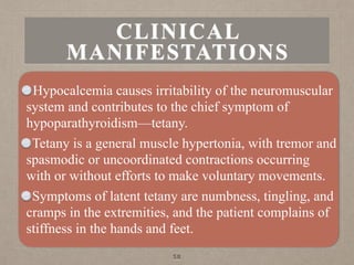 CLINICAL
MANIFESTATIONS
Hypocalcemia causes irritability of the neuromuscular
system and contributes to the chief symptom of
hypoparathyroidism—tetany.
Tetany is a general muscle hypertonia, with tremor and
spasmodic or uncoordinated contractions occurring
with or without efforts to make voluntary movements.
Symptoms of latent tetany are numbness, tingling, and
cramps in the extremities, and the patient complains of
stiffness in the hands and feet.
58
 