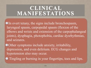 CLINICAL
MANIFESTATIONS
In overt tetany, the signs include bronchospasm,
laryngeal spasm, carpopedal spasm (flexion of the
elbows and wrists and extension of the carpophalangeal
joints), dysphagia, photophobia, cardiac dysrhythmias,
and seizures.
Other symptoms include anxiety, irritability,
depression, and even delirium. ECG changes and
hypotension also may occur.
Tingling or burning in your fingertips, toes and lips.
59
 