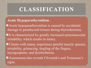 CLASSIFICATION
Acute Hypoparathyroidism :
Acute hypoparathyroidism is caused by accidental
damage to parathyroid tissues during thyroidectomy.
It is characterized by greatly increased neuromuscular
irritability, which results in tetany.
Clients with tetany experience painful muscle spasms,
irritability, grimacing, tingling of the fingers,
laryngospasm, and dysrhythmias.
Assessment also reveals Chvostek's and Trousseau’s
signs.
61
 