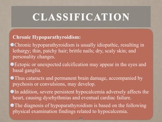 CLASSIFICATION
Chronic Hypoparathyroidism:
Chronic hypoparathyroidism is usually idiopathic, resulting in
lethargy; thin, patchy hair; brittle nails; dry, scaly skin; and
personality changes.
Ectopic or unexpected calcification may appear in the eyes and
basal ganglia.
Thus cataracts and permanent brain damage, accompanied by
psychosis or convulsions, may develop.
In addition, severe persistent hypocalcemia adversely affects the
heart, causing dysrhythmias and eventual cardiac failure.
The diagnosis of hypoparathyroidism is based on the following
physical examination findings related to hypocalcemia.
62
 