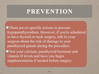 PREVENTION
There are no specific actions to prevent
hypoparathyroidism. However, if you're scheduled
to have thyroid or neck surgery, talk to your
surgeon about the risk of damage to your
parathyroid glands during the procedure.
Test your calcium, parathyroid hormone and
vitamin D levels and have you begin
supplementation if needed before surgery.
66
 