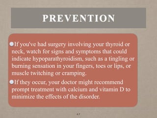 PREVENTION
If you've had surgery involving your thyroid or
neck, watch for signs and symptoms that could
indicate hypoparathyroidism, such as a tingling or
burning sensation in your fingers, toes or lips, or
muscle twitching or cramping.
If they occur, your doctor might recommend
prompt treatment with calcium and vitamin D to
minimize the effects of the disorder.
67
 