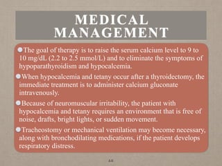 MEDICAL
MANAGEMENT
The goal of therapy is to raise the serum calcium level to 9 to
10 mg/dL (2.2 to 2.5 mmol/L) and to eliminate the symptoms of
hypoparathyroidism and hypocalcemia.
When hypocalcemia and tetany occur after a thyroidectomy, the
immediate treatment is to administer calcium gluconate
intravenously.
Because of neuromuscular irritability, the patient with
hypocalcemia and tetany requires an environment that is free of
noise, drafts, bright lights, or sudden movement.
Tracheostomy or mechanical ventilation may become necessary,
along with bronchodilating medications, if the patient develops
respiratory distress.
68
 