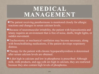 MEDICAL
MANAGEMENT
The patient receiving parathormone is monitored closely for allergic
reactions and changes in serum calcium levels.
Because of neuromuscular irritability, the patient with hypocalcemia and
tetany requires an environment that is free of noise, drafts, bright lights, or
sudden movement.
Tracheostomy or mechanical ventilation may become necessary, along
with bronchodilating medications, if the patient develops respiratory
distress.
Therapy for the patient with chronic hypoparathyroidism is determined
after serum calcium levels are obtained.
A diet high in calcium and low in phosphorus is prescribed. Although
milk, milk products, and egg yolk are high in calcium, they are restricted
because they also contain high levels of phosphorus.
69
 