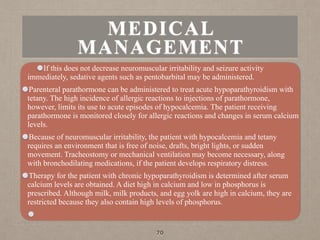 MEDICAL
MANAGEMENT
If this does not decrease neuromuscular irritability and seizure activity
immediately, sedative agents such as pentobarbital may be administered.
Parenteral parathormone can be administered to treat acute hypoparathyroidism with
tetany. The high incidence of allergic reactions to injections of parathormone,
however, limits its use to acute episodes of hypocalcemia. The patient receiving
parathormone is monitored closely for allergic reactions and changes in serum calcium
levels.
Because of neuromuscular irritability, the patient with hypocalcemia and tetany
requires an environment that is free of noise, drafts, bright lights, or sudden
movement. Tracheostomy or mechanical ventilation may become necessary, along
with bronchodilating medications, if the patient develops respiratory distress.
Therapy for the patient with chronic hypoparathyroidism is determined after serum
calcium levels are obtained. A diet high in calcium and low in phosphorus is
prescribed. Although milk, milk products, and egg yolk are high in calcium, they are
restricted because they also contain high levels of phosphorus.
70
 