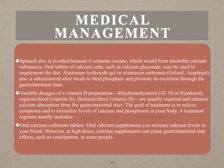 MEDICAL
MANAGEMENT
Spinach also is avoided because it contains oxalate, which would form insoluble calcium
substances. Oral tablets of calcium salts, such as calcium gluconate, may be used to
supplement the diet. Aluminum hydroxide gel or aluminum carbonate (Gelusil, Amphojel)
also is administered after meals to bind phosphate and promote its excretion through the
gastrointestinal tract.
Variable dosages of a vitamin D preparation—dihydrotachysterol (AT 10 or Hytakerol),
ergocalciferol (vitamin D), cholecalciferol (vitamin D)—are usually required and enhance
calcium absorption from the gastrointestinal tract. The goal of treatment is to relieve
symptoms and to normalize levels of calcium and phosphorus in your body. A treatment
regimen usually includes:
Oral calcium carbonate tablets. Oral calcium supplements can increase calcium levels in
your blood. However, at high doses, calcium supplements can cause gastrointestinal side
effects, such as constipation, in some people.
71
 