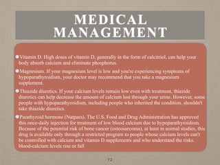 MEDICAL
MANAGEMENT
Vitamin D. High doses of vitamin D, generally in the form of calcitriol, can help your
body absorb calcium and eliminate phosphorus.
Magnesium. If your magnesium level is low and you're experiencing symptoms of
hypoparathyroidism, your doctor may recommend that you take a magnesium
supplement.
Thiazide diuretics. If your calcium levels remain low even with treatment, thiazide
diuretics can help decrease the amount of calcium lost through your urine. However, some
people with hypoparathyroidism, including people who inherited the condition, shouldn't
take thiazide diuretics.
Parathyroid hormone (Natpara). The U.S. Food and Drug Administration has approved
this once-daily injection for treatment of low blood calcium due to hypoparathyroidism.
Because of the potential risk of bone cancer (osteosarcoma), at least in animal studies, this
drug is available only through a restricted program to people whose calcium levels can't
be controlled with calcium and vitamin D supplements and who understand the risks.
blood-calcium levels rise or fall
72
 